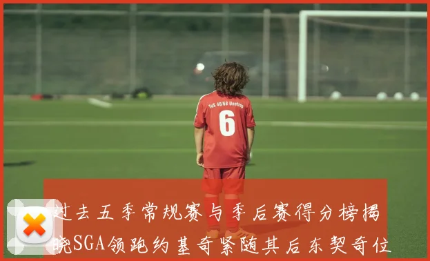 过去五季常规赛与季后赛得分榜揭晓SGA领跑约基奇紧随其后东契奇位列第三
