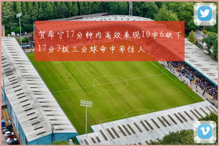 贺希宁17分钟内高效表现10中6砍下17分3板三分球命中率惊人