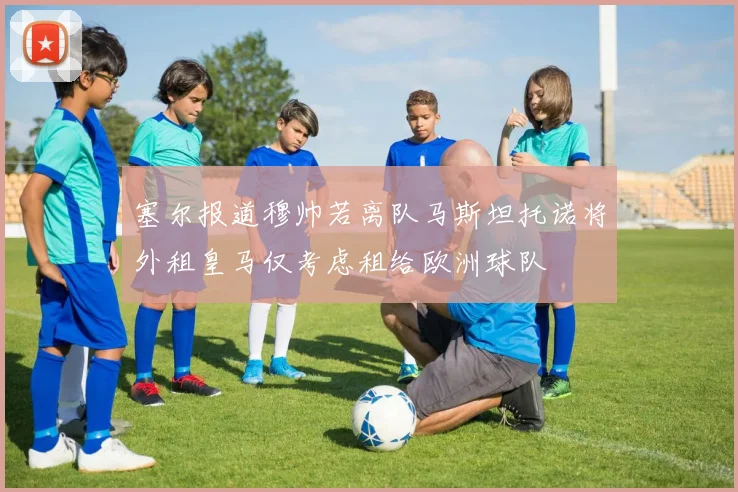 塞尔报道穆帅若离队马斯坦托诺将外租皇马仅考虑租给欧洲球队